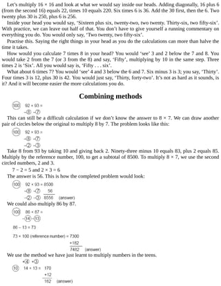 Let’s	multiply	16	×	16	and	look	at	what	we	would	say	inside	our	heads.	Adding	diagonally,	16	plus	6
(from	the	second	16)	equals	22,	times	10	equals	220.	Six	times	6	is	36.	Add	the	30	first,	then	the	6.	Two
twenty	plus	30	is	250,	plus	6	is	256.
Inside	your	head	you	would	say,	‘Sixteen	plus	six,	twenty-two,	two	twenty.	Thirty-six,	two	fifty-six’.
With	practice,	we	can	leave	out	half	of	that.	You	don’t	have	to	give	yourself	a	running	commentary	on
everything	you	do.	You	would	only	say,	‘Two	twenty,	two	fifty-six’.
Practise	this.	Saying	the	right	things	in	your	head	as	you	do	the	calculations	can	more	than	halve	the
time	it	takes.
How	would	you	calculate	7	times	8	in	your	head?	You	would	‘see’	3	and	2	below	the	7	and	8.	You
would	take	2	from	the	7	(or	3	from	the	8)	and	say,	‘Fifty’,	multiplying	by	10	in	the	same	step.	Three
times	2	is	‘Six’.	All	you	would	say	is,	‘Fifty	.	.	.	six’.
What	about	6	times	7?	You	would	‘see’	4	and	3	below	the	6	and	7.	Six	minus	3	is	3;	you	say,	‘Thirty’.
Four	times	3	is	12,	plus	30	is	42.	You	would	just	say,	‘Thirty,	forty-two’.	It’s	not	as	hard	as	it	sounds,	is
it?	And	it	will	become	easier	the	more	calculations	you	do.
Combining	methods
This	can	still	be	a	difficult	calculation	if	we	don’t	know	the	answer	to	8	×	7.	We	can	draw	another
pair	of	circles	below	the	original	to	multiply	8	by	7.	The	problem	looks	like	this:
Take	8	from	93	by	taking	10	and	giving	back	2.	Ninety-three	minus	10	equals	83,	plus	2	equals	85.
Multiply	by	the	reference	number,	100,	to	get	a	subtotal	of	8500.	To	multiply	8	×	7,	we	use	the	second
circled	numbers,	2	and	3.
7	−	2	=	5	and	2	×	3	=	6
The	answer	is	56.	This	is	how	the	completed	problem	would	look:
We	could	also	multiply	86	by	87.
We	use	the	method	we	have	just	learnt	to	multiply	numbers	in	the	teens.
 