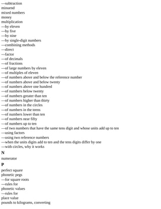 —subtraction
minuend
mixed	numbers
money
multiplication
—by	eleven
—by	five
—by	nine
—by	single-digit	numbers
—combining	methods
—direct
—factor
—of	decimals
—of	fractions
—of	large	numbers	by	eleven
—of	multiples	of	eleven
—of	numbers	above	and	below	the	reference	number
—of	numbers	above	and	below	twenty
—of	numbers	above	one	hundred
—of	numbers	below	twenty
—of	numbers	greater	than	ten
—of	numbers	higher	than	thirty
—of	numbers	in	the	circles
—of	numbers	in	the	teens
—of	numbers	lower	than	ten
—of	numbers	near	fifty
—of	numbers	up	to	ten
—of	two	numbers	that	have	the	same	tens	digit	and	whose	units	add	up	to	ten
—using	factors
—using	two	reference	numbers
—when	the	units	digits	add	to	ten	and	the	tens	digits	differ	by	one
—with	circles,	why	it	works
N
numerator
P
perfect	square
phonetic	pegs
—for	square	roots
—rules	for
phonetic	values
—rules	for
place	value
pounds	to	kilograms,	converting
 