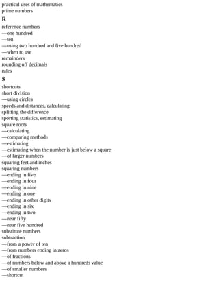 practical	uses	of	mathematics
prime	numbers
R
reference	numbers
—one	hundred
—ten
—using	two	hundred	and	five	hundred
—when	to	use
remainders
rounding	off	decimals
rules
S
shortcuts
short	division
—using	circles
speeds	and	distances,	calculating
splitting	the	difference
sporting	statistics,	estimating
square	roots
—calculating
—comparing	methods
—estimating
—estimating	when	the	number	is	just	below	a	square
—of	larger	numbers
squaring	feet	and	inches
squaring	numbers
—ending	in	five
—ending	in	four
—ending	in	nine
—ending	in	one
—ending	in	other	digits
—ending	in	six
—ending	in	two
—near	fifty
—near	five	hundred
substitute	numbers
subtraction
—from	a	power	of	ten
—from	numbers	ending	in	zeros
—of	fractions
—of	numbers	below	and	above	a	hundreds	value
—of	smaller	numbers
—shortcut
 