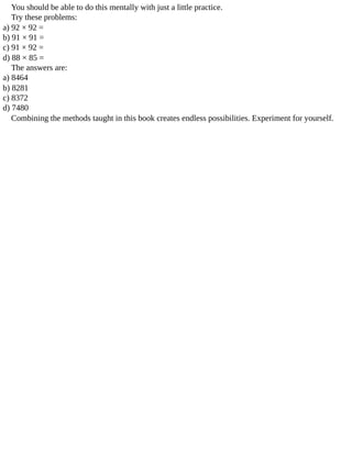 You	should	be	able	to	do	this	mentally	with	just	a	little	practice.
Try	these	problems:
a)	92	×	92	=
b)	91	×	91	=
c)	91	×	92	=
d)	88	×	85	=
The	answers	are:
a)	8464
b)	8281
c)	8372
d)	7480
Combining	the	methods	taught	in	this	book	creates	endless	possibilities.	Experiment	for	yourself.
 