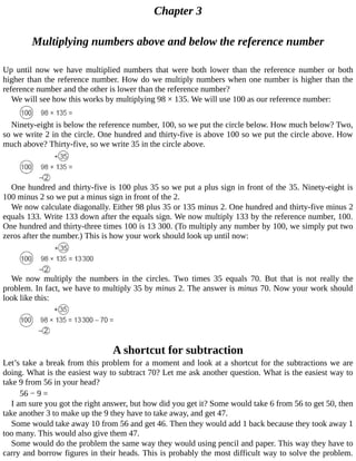 Chapter	3
Multiplying	numbers	above	and	below	the	reference	number
Up	 until	 now	 we	 have	 multiplied	 numbers	 that	 were	 both	 lower	 than	 the	 reference	 number	 or	 both
higher	than	the	reference	number.	How	do	we	multiply	numbers	when	one	number	is	higher	than	the
reference	number	and	the	other	is	lower	than	the	reference	number?
We	will	see	how	this	works	by	multiplying	98	×	135.	We	will	use	100	as	our	reference	number:
Ninety-eight	is	below	the	reference	number,	100,	so	we	put	the	circle	below.	How	much	below?	Two,
so	we	write	2	in	the	circle.	One	hundred	and	thirty-five	is	above	100	so	we	put	the	circle	above.	How
much	above?	Thirty-five,	so	we	write	35	in	the	circle	above.
One	hundred	and	thirty-five	is	100	plus	35	so	we	put	a	plus	sign	in	front	of	the	35.	Ninety-eight	is
100	minus	2	so	we	put	a	minus	sign	in	front	of	the	2.
We	now	calculate	diagonally.	Either	98	plus	35	or	135	minus	2.	One	hundred	and	thirty-five	minus	2
equals	133.	Write	133	down	after	the	equals	sign.	We	now	multiply	133	by	the	reference	number,	100.
One	hundred	and	thirty-three	times	100	is	13	300.	(To	multiply	any	number	by	100,	we	simply	put	two
zeros	after	the	number.)	This	is	how	your	work	should	look	up	until	now:
We	 now	 multiply	 the	 numbers	 in	 the	 circles.	 Two	 times	 35	 equals	 70.	 But	 that	 is	 not	 really	 the
problem.	In	fact,	we	have	to	multiply	35	by	minus	2.	The	answer	is	minus	70.	Now	your	work	should
look	like	this:
A	shortcut	for	subtraction
Let’s	take	a	break	from	this	problem	for	a	moment	and	look	at	a	shortcut	for	the	subtractions	we	are
doing.	What	is	the	easiest	way	to	subtract	70?	Let	me	ask	another	question.	What	is	the	easiest	way	to
take	9	from	56	in	your	head?
56	−	9	=
I	am	sure	you	got	the	right	answer,	but	how	did	you	get	it?	Some	would	take	6	from	56	to	get	50,	then
take	another	3	to	make	up	the	9	they	have	to	take	away,	and	get	47.
Some	would	take	away	10	from	56	and	get	46.	Then	they	would	add	1	back	because	they	took	away	1
too	many.	This	would	also	give	them	47.
Some	would	do	the	problem	the	same	way	they	would	using	pencil	and	paper.	This	way	they	have	to
carry	and	borrow	figures	in	their	heads.	This	is	probably	the	most	difficult	way	to	solve	the	problem.
 
