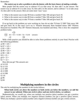 Remember:
The	easiest	way	to	solve	a	problem	is	also	the	fastest,	with	the	least	chance	of	making	a	mistake.
Most	people	find	the	easiest	way	to	subtract	9	is	to	take	away	10,	then	add	1	to	the	answer.	The
easiest	way	to	subtract	8	is	to	take	away	10,	then	add	2	to	the	answer;	and	to	subtract	7	is	to	take	away
10,	then	add	3	to	the	answer.	Here	are	some	more	‘easy’	ways:
	
What	is	the	easiest	way	to	take	90	from	a	number?	Take	100	and	give	back	10.
What	is	the	easiest	way	to	take	80	from	a	number?	Take	100	and	give	back	20.
What	is	the	easiest	way	to	take	70	from	a	number?	Take	100	and	give	back	30.
If	we	go	back	to	the	problem	we	were	working	on,	how	do	we	take	70	from	13	300?	Take	away	100
and	 give	 back	 30.	 Is	 this	 easy?	 Let’s	 try	 it.	 Thirteen	 thousand,	 three	 hundred	 minus	 100?	 Thirteen
thousand	two	hundred.	Plus	30?	Thirteen	thousand,	two	hundred	and	thirty.	This	is	how	the	completed
problem	looks:
With	a	little	practice	you	should	be	able	to	solve	these	problems	entirely	in	your	head.	Practise	with
the	following	problems:
a)	98	×	145	=
b)	97	×	125	=
c)	95	×	120	=
d)	96	×	125	=
e)	98	×	146	=
f)	9	×	15	=
g)	8	×	12	=
h)	7	×	12	=
How	did	you	go?	The	answers	are:
a)	14	210
b)	12	125
c)	11	400
d)	12	000
e)	14	308
f)	135
g)	96
h)	84
Multiplying	numbers	in	the	circles
The	rule	for	multiplying	the	numbers	in	the	circles	follows.
When	both	circles	are	above	the	numbers	or	both	circles	are	below	the	numbers,	we	add	the
answer	to	our	subtotal.	When	one	circle	is	above	and	one	circle	is	below,	we	subtract.
Mathematically,	we	would	say:	when	you	multiply	two	positive	(plus)	numbers	you	get	a	positive
(plus)	 answer.	 When	 you	 multiply	 two	 negative	 (minus)	 numbers	 you	 get	 a	 positive	 (plus)	 answer.
When	you	multiply	a	positive	(plus)	number	and	a	negative	(minus)	number	you	get	a	minus	answer.
 