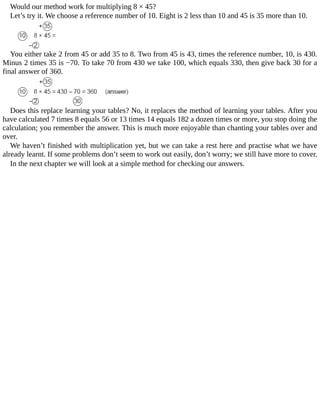 Would	our	method	work	for	multiplying	8	×	45?
Let’s	try	it.	We	choose	a	reference	number	of	10.	Eight	is	2	less	than	10	and	45	is	35	more	than	10.
You	either	take	2	from	45	or	add	35	to	8.	Two	from	45	is	43,	times	the	reference	number,	10,	is	430.
Minus	2	times	35	is	−70.	To	take	70	from	430	we	take	100,	which	equals	330,	then	give	back	30	for	a
final	answer	of	360.
Does	this	replace	learning	your	tables?	No,	it	replaces	the	method	of	learning	your	tables.	After	you
have	calculated	7	times	8	equals	56	or	13	times	14	equals	182	a	dozen	times	or	more,	you	stop	doing	the
calculation;	you	remember	the	answer.	This	is	much	more	enjoyable	than	chanting	your	tables	over	and
over.
We	haven’t	finished	with	multiplication	yet,	but	we	can	take	a	rest	here	and	practise	what	we	have
already	learnt.	If	some	problems	don’t	seem	to	work	out	easily,	don’t	worry;	we	still	have	more	to	cover.
In	the	next	chapter	we	will	look	at	a	simple	method	for	checking	our	answers.
 