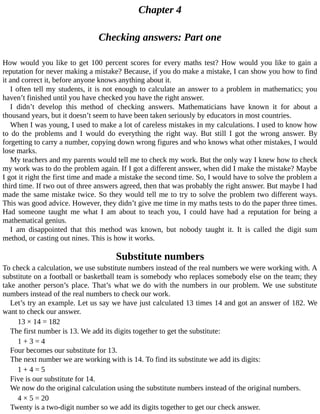 Chapter	4
Checking	answers:	Part	one
How	would	you	like	to	get	100	percent	scores	for	every	maths	test?	How	would	you	like	to	gain	a
reputation	for	never	making	a	mistake?	Because,	if	you	do	make	a	mistake,	I	can	show	you	how	to	find
it	and	correct	it,	before	anyone	knows	anything	about	it.
I	often	tell	my	students,	it	is	not	enough	to	calculate	an	answer	to	a	problem	in	mathematics;	you
haven’t	finished	until	you	have	checked	you	have	the	right	answer.
I	 didn’t	 develop	 this	 method	 of	 checking	 answers.	 Mathematicians	 have	 known	 it	 for	 about	 a
thousand	years,	but	it	doesn’t	seem	to	have	been	taken	seriously	by	educators	in	most	countries.
When	I	was	young,	I	used	to	make	a	lot	of	careless	mistakes	in	my	calculations.	I	used	to	know	how
to	 do	 the	 problems	 and	 I	 would	 do	 everything	 the	 right	 way.	 But	 still	 I	 got	 the	 wrong	 answer.	 By
forgetting	to	carry	a	number,	copying	down	wrong	figures	and	who	knows	what	other	mistakes,	I	would
lose	marks.
My	teachers	and	my	parents	would	tell	me	to	check	my	work.	But	the	only	way	I	knew	how	to	check
my	work	was	to	do	the	problem	again.	If	I	got	a	different	answer,	when	did	I	make	the	mistake?	Maybe
I	got	it	right	the	first	time	and	made	a	mistake	the	second	time.	So,	I	would	have	to	solve	the	problem	a
third	time.	If	two	out	of	three	answers	agreed,	then	that	was	probably	the	right	answer.	But	maybe	I	had
made	the	same	mistake	twice.	So	they	would	tell	me	to	try	to	solve	the	problem	two	different	ways.
This	was	good	advice.	However,	they	didn’t	give	me	time	in	my	maths	tests	to	do	the	paper	three	times.
Had	 someone	 taught	 me	 what	 I	 am	 about	 to	 teach	 you,	 I	 could	 have	 had	 a	 reputation	 for	 being	 a
mathematical	genius.
I	 am	 disappointed	 that	 this	 method	 was	 known,	 but	 nobody	 taught	 it.	 It	 is	 called	 the	 digit	 sum
method,	or	casting	out	nines.	This	is	how	it	works.
Substitute	numbers
To	check	a	calculation,	we	use	substitute	numbers	instead	of	the	real	numbers	we	were	working	with.	A
substitute	on	a	football	or	basketball	team	is	somebody	who	replaces	somebody	else	on	the	team;	they
take	another	person’s	place.	That’s	what	we	do	with	the	numbers	in	our	problem.	We	use	substitute
numbers	instead	of	the	real	numbers	to	check	our	work.
Let’s	try	an	example.	Let	us	say	we	have	just	calculated	13	times	14	and	got	an	answer	of	182.	We
want	to	check	our	answer.
13	×	14	=	182
The	first	number	is	13.	We	add	its	digits	together	to	get	the	substitute:
1	+	3	=	4
Four	becomes	our	substitute	for	13.
The	next	number	we	are	working	with	is	14.	To	find	its	substitute	we	add	its	digits:
1	+	4	=	5
Five	is	our	substitute	for	14.
We	now	do	the	original	calculation	using	the	substitute	numbers	instead	of	the	original	numbers.
4	×	5	=	20
Twenty	is	a	two-digit	number	so	we	add	its	digits	together	to	get	our	check	answer.
 