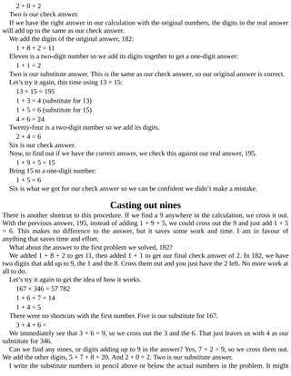 2	+	0	=	2
Two	is	our	check	answer.
If	we	have	the	right	answer	in	our	calculation	with	the	original	numbers,	the	digits	in	the	real	answer
will	add	up	to	the	same	as	our	check	answer.
We	add	the	digits	of	the	original	answer,	182:
1	+	8	+	2	=	11
Eleven	is	a	two-digit	number	so	we	add	its	digits	together	to	get	a	one-digit	answer:
1	+	1	=	2
Two	is	our	substitute	answer.	This	is	the	same	as	our	check	answer,	so	our	original	answer	is	correct.
Let’s	try	it	again,	this	time	using	13	×	15:
13	×	15	=	195
1	+	3	=	4	(substitute	for	13)
1	+	5	=	6	(substitute	for	15)
4	×	6	=	24
Twenty-four	is	a	two-digit	number	so	we	add	its	digits.
2	+	4	=	6
Six	is	our	check	answer.
Now,	to	find	out	if	we	have	the	correct	answer,	we	check	this	against	our	real	answer,	195.
1	+	9	+	5	=	15
Bring	15	to	a	one-digit	number:
1	+	5	=	6
Six	is	what	we	got	for	our	check	answer	so	we	can	be	confident	we	didn’t	make	a	mistake.
Casting	out	nines
There	is	another	shortcut	to	this	procedure.	If	we	find	a	9	anywhere	in	the	calculation,	we	cross	it	out.
With	the	previous	answer,	195,	instead	of	adding	1	+	9	+	5,	we	could	cross	out	the	9	and	just	add	1	+	5
=	 6.	 This	 makes	 no	 difference	 to	 the	 answer,	 but	 it	 saves	 some	 work	 and	 time.	 I	 am	 in	 favour	 of
anything	that	saves	time	and	effort.
What	about	the	answer	to	the	first	problem	we	solved,	182?
We	added	1	+	8	+	2	to	get	11,	then	added	1	+	1	to	get	our	final	check	answer	of	2.	In	182,	we	have
two	digits	that	add	up	to	9,	the	1	and	the	8.	Cross	them	out	and	you	just	have	the	2	left.	No	more	work	at
all	to	do.
Let’s	try	it	again	to	get	the	idea	of	how	it	works.
167	×	346	=	57	782
1	+	6	+	7	=	14
1	+	4	=	5
There	were	no	shortcuts	with	the	first	number.	Five	is	our	substitute	for	167.
3	+	4	+	6	=
We	immediately	see	that	3	+	6	=	9,	so	we	cross	out	the	3	and	the	6.	That	just	leaves	us	with	4	as	our
substitute	for	346.
Can	we	find	any	nines,	or	digits	adding	up	to	9	in	the	answer?	Yes,	7	+	2	=	9,	so	we	cross	them	out.
We	add	the	other	digits,	5	+	7	+	8	=	20.	And	2	+	0	=	2.	Two	is	our	substitute	answer.
I	write	the	substitute	numbers	in	pencil	above	or	below	the	actual	numbers	in	the	problem.	It	might
 