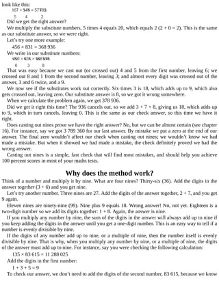 look	like	this:
Did	we	get	the	right	answer?
We	multiply	the	substitute	numbers,	5	times	4	equals	20,	which	equals	2	(2	+	0	=	2).	This	is	the	same
as	our	substitute	answer,	so	we	were	right.
Let’s	try	one	more	example:
456	×	831	=	368	936
We	write	in	our	substitute	numbers:
That	was	easy	because	we	cast	out	(or	crossed	out)	4	and	5	from	the	first	number,	leaving	6;	we
crossed	out	8	and	1	from	the	second	number,	leaving	3;	and	almost	every	digit	was	crossed	out	of	the
answer,	3	and	6	twice,	and	a	9.
We	now	see	if	the	substitutes	work	out	correctly.	Six	times	3	is	18,	which	adds	up	to	9,	which	also
gets	crossed	out,	leaving	zero.	Our	substitute	answer	is	8,	so	we	got	it	wrong	somewhere.
When	we	calculate	the	problem	again,	we	get	378	936.
Did	we	get	it	right	this	time?	The	936	cancels	out,	so	we	add	3	+	7	+	8,	giving	us	18,	which	adds	up
to	9,	which	in	turn	cancels,	leaving	0.	This	is	the	same	as	our	check	answer,	so	this	time	we	have	it
right.
Does	casting	out	nines	prove	we	have	the	right	answer?	No,	but	we	can	be	almost	certain	(see	chapter
16).	For	instance,	say	we	got	3	789	360	for	our	last	answer.	By	mistake	we	put	a	zero	at	the	end	of	our
answer.	The	final	zero	wouldn’t	affect	our	check	when	casting	out	nines;	we	wouldn’t	know	we	had
made	a	mistake.	But	when	it	showed	we	had	made	a	mistake,	the	check	definitely	proved	we	had	the
wrong	answer.
Casting	out	nines	is	a	simple,	fast	check	that	will	find	most	mistakes,	and	should	help	you	achieve
100	percent	scores	in	most	of	your	maths	tests.
Why	does	the	method	work?
Think	of	a	number	and	multiply	it	by	nine.	What	are	four	nines?	Thirty-six	(36).	Add	the	digits	in	the
answer	together	(3	+	6)	and	you	get	nine.
Let’s	try	another	number.	Three	nines	are	27.	Add	the	digits	of	the	answer	together,	2	+	7,	and	you	get
9	again.
Eleven	nines	are	ninety-nine	(99).	Nine	plus	9	equals	18.	Wrong	answer!	No,	not	yet.	Eighteen	is	a
two-digit	number	so	we	add	its	digits	together:	1	+	8.	Again,	the	answer	is	nine.
If	you	multiply	any	number	by	nine,	the	sum	of	the	digits	in	the	answer	will	always	add	up	to	nine	if
you	keep	adding	the	digits	in	the	answer	until	you	get	a	one-digit	number.	This	is	an	easy	way	to	tell	if	a
number	is	evenly	divisible	by	nine.
If	the	digits	of	any	number	add	up	to	nine,	or	a	multiple	of	nine,	then	the	number	itself	is	evenly
divisible	by	nine.	That	is	why,	when	you	multiply	any	number	by	nine,	or	a	multiple	of	nine,	the	digits
of	the	answer	must	add	up	to	nine.	For	instance,	say	you	were	checking	the	following	calculation:
135	×	83	615	=	11	288	025
Add	the	digits	in	the	first	number:
1	+	3	+	5	=	9
To	check	our	answer,	we	don’t	need	to	add	the	digits	of	the	second	number,	83	615,	because	we	know
 