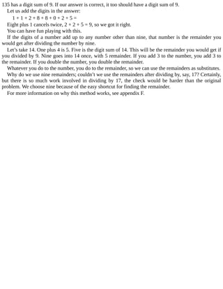 135	has	a	digit	sum	of	9.	If	our	answer	is	correct,	it	too	should	have	a	digit	sum	of	9.
Let	us	add	the	digits	in	the	answer:
1	+	1	+	2	+	8	+	8	+	0	+	2	+	5	=
Eight	plus	1	cancels	twice,	2	+	2	+	5	=	9,	so	we	got	it	right.
You	can	have	fun	playing	with	this.
If	the	digits	of	a	number	add	up	to	any	number	other	than	nine,	that	number	is	the	remainder	you
would	get	after	dividing	the	number	by	nine.
Let’s	take	14.	One	plus	4	is	5.	Five	is	the	digit	sum	of	14.	This	will	be	the	remainder	you	would	get	if
you	divided	by	9.	Nine	goes	into	14	once,	with	5	remainder.	If	you	add	3	to	the	number,	you	add	3	to
the	remainder.	If	you	double	the	number,	you	double	the	remainder.
Whatever	you	do	to	the	number,	you	do	to	the	remainder,	so	we	can	use	the	remainders	as	substitutes.
Why	do	we	use	nine	remainders;	couldn’t	we	use	the	remainders	after	dividing	by,	say,	17?	Certainly,
but	 there	 is	 so	 much	 work	 involved	 in	 dividing	 by	 17,	 the	 check	 would	 be	 harder	 than	 the	 original
problem.	We	choose	nine	because	of	the	easy	shortcut	for	finding	the	remainder.
For	more	information	on	why	this	method	works,	see	appendix	F.
 