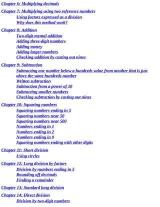 Chapter	6:	Multiplying	decimals
Chapter	7:	Multiplying	using	two	reference	numbers
Using	factors	expressed	as	a	division
Why	does	this	method	work?
Chapter	8:	Addition
Two-digit	mental	addition
Adding	three-digit	numbers
Adding	money
Adding	larger	numbers
Checking	addition	by	casting	out	nines
Chapter	9:	Subtraction
Subtracting	one	number	below	a	hundreds	value	from	another	that	is	just
above	the	same	hundreds	number
Written	subtraction
Subtraction	from	a	power	of	10
Subtracting	smaller	numbers
Checking	subtraction	by	casting	out	nines
Chapter	10:	Squaring	numbers
Squaring	numbers	ending	in	5
Squaring	numbers	near	50
Squaring	numbers	near	500
Numbers	ending	in	1
Numbers	ending	in	2
Numbers	ending	in	9
Squaring	numbers	ending	with	other	digits
Chapter	11:	Short	division
Using	circles
Chapter	12:	Long	division	by	factors
Division	by	numbers	ending	in	5
Rounding	off	decimals
Finding	a	remainder
Chapter	13:	Standard	long	division
Chapter	14:	Direct	division
Division	by	two-digit	numbers
 
