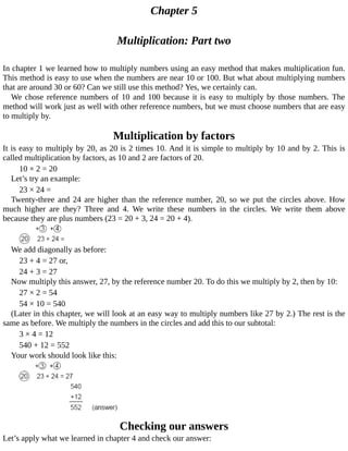 Chapter	5
Multiplication:	Part	two
In	chapter	1	we	learned	how	to	multiply	numbers	using	an	easy	method	that	makes	multiplication	fun.
This	method	is	easy	to	use	when	the	numbers	are	near	10	or	100.	But	what	about	multiplying	numbers
that	are	around	30	or	60?	Can	we	still	use	this	method?	Yes,	we	certainly	can.
We	chose	reference	numbers	of	10	and	100	because	it	is	easy	to	multiply	by	those	numbers.	The
method	will	work	just	as	well	with	other	reference	numbers,	but	we	must	choose	numbers	that	are	easy
to	multiply	by.
Multiplication	by	factors
It	is	easy	to	multiply	by	20,	as	20	is	2	times	10.	And	it	is	simple	to	multiply	by	10	and	by	2.	This	is
called	multiplication	by	factors,	as	10	and	2	are	factors	of	20.
10	×	2	=	20
Let’s	try	an	example:
23	×	24	=
Twenty-three	and	24	are	higher	than	the	reference	number,	20,	so	we	put	the	circles	above.	How
much	 higher	 are	 they?	 Three	 and	 4.	 We	 write	 these	 numbers	 in	 the	 circles.	 We	 write	 them	 above
because	they	are	plus	numbers	(23	=	20	+	3,	24	=	20	+	4).
We	add	diagonally	as	before:
23	+	4	=	27	or,
24	+	3	=	27
Now	multiply	this	answer,	27,	by	the	reference	number	20.	To	do	this	we	multiply	by	2,	then	by	10:
27	×	2	=	54
54	×	10	=	540
(Later	in	this	chapter,	we	will	look	at	an	easy	way	to	multiply	numbers	like	27	by	2.)	The	rest	is	the
same	as	before.	We	multiply	the	numbers	in	the	circles	and	add	this	to	our	subtotal:
3	×	4	=	12
540	+	12	=	552
Your	work	should	look	like	this:
Checking	our	answers
Let’s	apply	what	we	learned	in	chapter	4	and	check	our	answer:
 