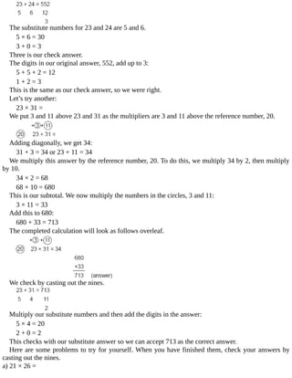 The	substitute	numbers	for	23	and	24	are	5	and	6.
5	×	6	=	30
3	+	0	=	3
Three	is	our	check	answer.
The	digits	in	our	original	answer,	552,	add	up	to	3:
5	+	5	+	2	=	12
1	+	2	=	3
This	is	the	same	as	our	check	answer,	so	we	were	right.
Let’s	try	another:
23	×	31	=
We	put	3	and	11	above	23	and	31	as	the	multipliers	are	3	and	11	above	the	reference	number,	20.
Adding	diagonally,	we	get	34:
31	+	3	=	34	or	23	+	11	=	34
We	multiply	this	answer	by	the	reference	number,	20.	To	do	this,	we	multiply	34	by	2,	then	multiply
by	10.
34	×	2	=	68
68	×	10	=	680
This	is	our	subtotal.	We	now	multiply	the	numbers	in	the	circles,	3	and	11:
3	×	11	=	33
Add	this	to	680:
680	+	33	=	713
The	completed	calculation	will	look	as	follows	overleaf.
We	check	by	casting	out	the	nines.
Multiply	our	substitute	numbers	and	then	add	the	digits	in	the	answer:
5	×	4	=	20
2	+	0	=	2
This	checks	with	our	substitute	answer	so	we	can	accept	713	as	the	correct	answer.
Here	are	some	problems	to	try	for	yourself.	When	you	have	finished	them,	check	your	answers	by
casting	out	the	nines.
a)	21	×	26	=
 