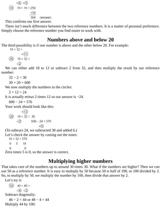 This	confirms	our	first	answer.
There	isn’t	much	difference	between	the	two	reference	numbers.	It	is	a	matter	of	personal	preference.
Simply	choose	the	reference	number	you	find	easier	to	work	with.
Numbers	above	and	below	20
The	third	possibility	is	if	one	number	is	above	and	the	other	below	20.	For	example:
We	 can	 either	 add	 18	 to	 12	 or	 subtract	 2	 from	 32,	 and	 then	 multiply	 the	 result	 by	 our	 reference
number:
32	−	2	=	30
30	×	20	=	600
We	now	multiply	the	numbers	in	the	circles:
2	×	12	=	24
It	is	actually	minus	2	times	12	so	our	answer	is	−24.
600	−	24	=	576
Your	work	should	look	like	this:
(To	subtract	24,	we	subtracted	30	and	added	6.)
Let’s	check	the	answer	by	casting	out	the	nines:
Zero	times	5	is	0,	so	the	answer	is	correct.
Multiplying	higher	numbers
That	takes	care	of	the	numbers	up	to	around	30	times	30.	What	if	the	numbers	are	higher?	Then	we	can
use	50	as	a	reference	number.	It	is	easy	to	multiply	by	50	because	50	is	half	of	100,	or	100	divided	by	2.
So,	to	multiply	by	50,	we	multiply	the	number	by	100,	then	divide	that	answer	by	2.
Let’s	try	it:
Subtract	diagonally:
46	−	2	=	44	or	48	−	4	=	44
Multiply	44	by	100:
 