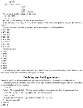 We	can	check	this	by	casting	out	the	nines.
Six	plus	3	in	63	adds	up	to	9,	which	cancels	to	leave	0.
In	the	answer,	3	+	6	=	9,	2	+	7	=	9.	It	all	cancels.	Seven	times	zero	gives	us	zero,	so	the	answer	is
correct.
Here	are	some	problems	for	you	to	do.	See	how	many	you	can	do	in	your	head.
a)	46	×	42	=
b)	47	×	49	=
c)	46	×	47	=
d)	44	×	44	=
e)	51	×	55	=
f)	54	×	56	=
g)	51	×	68	=
h)	51	×	72	=
The	answers	are:
a)	1932
b)	2303
c)	2162
d)	1936
e)	2805
f)	3024
g)	3468
h)	3672
How	did	you	go	with	those	problems?	You	should	have	had	no	trouble	doing	all	of	them	in	your
head.	Now	check	your	answers	by	casting	out	the	nines.
Doubling	and	halving	numbers
To	use	20	and	50	as	reference	numbers,	we	need	to	be	able	to	double	and	halve	numbers	easily.
Sometimes,	such	as	when	you	must	halve	a	two-digit	number	and	the	tens	digit	is	odd,	the	calculation
is	not	straightforward.	For	example:
78	÷	2	=
To	halve	78,	you	might	halve	70,	then	halve	8	and	add	the	answers,	but	there	is	an	easier	method.
78	=	80	−	2.	Half	of	(80	−	2)	is	(40	−	1).	That	is	your	answer.
40	−	1	=	39
To	double	38,	think	of	(40	−	2).	Double	would	be	(80	−	4)	=	76.
Try	these	for	yourself:
a)	38	×	2	=
b)	29	×	2	=
 