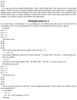 d)	18
e)	21
f)	28
I’m	sure	you	had	no	trouble	doing	those.	I	don’t	really	think	that	is	the	easiest	way	to	learn	those
tables.	I	think	it	is	easier	to	simply	remember	them.	But	some	people	want	to	learn	how	to	multiply	low
numbers	just	to	check	that	the	method	will	work.	Others	like	to	know	that	if	they	can’t	remember	some
of	their	tables,	there	is	an	easy	method	to	calculate	the	answer.	Even	if	you	know	your	tables	for	these
numbers,	it	is	still	fun	to	play	with	numbers	and	experiment.
Multiplication	by	5
As	we	have	seen,	to	multiply	by	5	we	can	multiply	by	10	and	then	halve	the	answer.	Five	is	half	of	10.
To	multiply	6	by	5,	we	can	multiply	6	by	10,	which	is	60,	and	then	halve	the	answer	to	get	30.
Try	these:
a)	8	×	5	=
b)	4	×	5	=
c)	2	×	5	=
d)	6	×	5	=
The	answers	are:
a)	40
b)	20
c)	10
d)	30
This	is	what	we	do	when	the	tens	digit	is	odd.	Let’s	try	7	×	5.
7	×	10	=	70
If	you	find	it	difficult	to	halve	the	70,	split	it	into	60	+	10.	Half	of	60	+	10	is	30	+	5,	which	equals	35.
Let’s	try	another:
9	×	5	=
Ten	nines	are	90.	Ninety	splits	to	80	+	10.	Half	of	80	+	10	is	40	+	5,	so	our	answer	is	45.
Try	these	for	yourself:
a)	3	×	5	=
b)	5	×	5	=
c)	9	×	5	=
d)	7	×	5	=
The	answers	are:
a)	15
b)	25
c)	45
d)	35
This	is	an	easy	method	to	teach	the	5	times	multiplication	tables.	And	it	works	for	numbers	of	any
size	multiplied	by	5.
For	example:
14	×	5	=
14	×	10	=	140,	divided	by	2	is	70
Likewise:
 