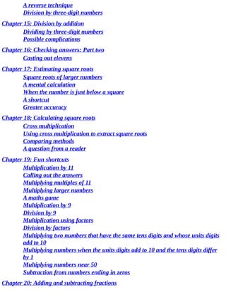 A	reverse	technique
Division	by	three-digit	numbers
Chapter	15:	Division	by	addition
Dividing	by	three-digit	numbers
Possible	complications
Chapter	16:	Checking	answers:	Part	two
Casting	out	elevens
Chapter	17:	Estimating	square	roots
Square	roots	of	larger	numbers
A	mental	calculation
When	the	number	is	just	below	a	square
A	shortcut
Greater	accuracy
Chapter	18:	Calculating	square	roots
Cross	multiplication
Using	cross	multiplication	to	extract	square	roots
Comparing	methods
A	question	from	a	reader
Chapter	19:	Fun	shortcuts
Multiplication	by	11
Calling	out	the	answers
Multiplying	multiples	of	11
Multiplying	larger	numbers
A	maths	game
Multiplication	by	9
Division	by	9
Multiplication	using	factors
Division	by	factors
Multiplying	two	numbers	that	have	the	same	tens	digits	and	whose	units	digits
add	to	10
Multiplying	numbers	when	the	units	digits	add	to	10	and	the	tens	digits	differ
by	1
Multiplying	numbers	near	50
Subtraction	from	numbers	ending	in	zeros
Chapter	20:	Adding	and	subtracting	fractions
 