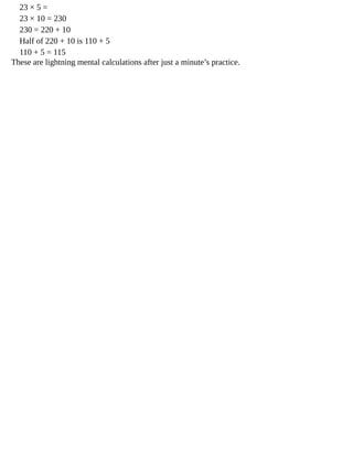 23	×	5	=
23	×	10	=	230
230	=	220	+	10
Half	of	220	+	10	is	110	+	5
110	+	5	=	115
These	are	lightning	mental	calculations	after	just	a	minute’s	practice.
 