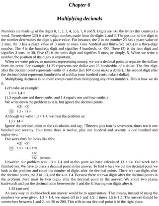 Chapter	6
Multiplying	decimals
Numbers	are	made	up	of	the	digits	0,	1,	2,	3,	4,	5,	6,	7,	8	and	9.	Digits	are	like	the	letters	that	construct	a
word.	Twenty-three	(23)	is	a	two-digit	number,	made	from	the	digits	2	and	3.	The	position	of	the	digit	in
the	number	determines	the	digit’s	place	value.	For	instance,	the	2	in	the	number	23	has	a	place	value	of
2	tens,	the	3	has	a	place	value	of	3	units	or	ones.	Four	hundred	and	thirty-five	(435)	is	a	three-digit
number.	The	4	is	the	hundreds	digit	and	signifies	4	hundreds,	or	400.	Three	(3)	is	the	tens	digit	and
signifies	3	tens,	or	30.	Five	(5)	is	the	units	digit	and	signifies	5	ones,	or	simply,	5.	When	we	write	a
number,	the	position	of	the	digits	is	important.
When	we	write	prices,	or	numbers	representing	money,	we	use	a	decimal	point	to	separate	the	dollars
from	the	cents.	For	example,	$1.25	represents	one	dollar	and	25	hundredths	of	a	dollar.	The	first	digit
after	the	decimal	point	represents	tenths	of	a	dollar	(ten	10¢	coins	make	a	dollar).	The	second	digit	after
the	decimal	point	represents	hundredths	of	a	dollar	(one	hundred	cents	make	a	dollar).
Multiplying	decimals	is	no	more	complicated	than	multiplying	any	other	numbers.	This	is	how	we	do
it.
Let’s	take	an	example:
1.3	×	1.4	=
(1.3	equals	one	and	three	tenths,	and	1.4	equals	one	and	four	tenths.)
We	write	down	the	problem	as	it	is,	but	ignore	the	decimal	points.
Although	we	write	1.3	×	1.4,	we	treat	the	problem	as:
13	×	14	=
Ignore	the	decimal	point	in	the	calculation	and	say,	‘Thirteen	plus	four	is	seventeen,	times	ten	is	one
hundred	 and	 seventy.	 Four	 times	 three	 is	 twelve,	 plus	 one	 hundred	 and	 seventy	 is	 one	 hundred	 and
eighty-two.’
Our	work	thus	far	looks	like	this:
However,	our	problem	was	1.3	×	1.4	and	at	this	point	we	have	calculated	13	×	14.	Our	work	isn’t
finished	yet.	We	have	to	place	a	decimal	point	in	the	answer.	To	find	where	we	put	the	decimal	point	we
look	at	the	problem	and	count	the	number	of	digits	after	the	decimal	points.	There	are	two	digits	after
the	decimal	points,	the	3	in	1.3,	and	the	4	in	1.4.	Because	there	are	two	digits	after	the	decimal	points	in
the	 problem	 there	 must	 be	 two	 digits	 after	 the	 decimal	 point	 in	 the	 answer.	 We	 count	 two	 places
backwards	and	put	the	decimal	point	between	the	1	and	the	8,	leaving	two	digits	after	it.
1.82	(answer)
An	easy	way	to	double-check	our	answer	would	be	to	approximate.	That	means,	instead	of	using	the
numbers	we	were	given,	1.3	×	1.4,	we	round	off	to	1	and	1.5.	1	times	1.5	is	1.5.	The	answer	should	be
somewhere	between	1	and	2,	not	20	or	200.	This	tells	us	our	decimal	point	is	in	the	right	place.
 