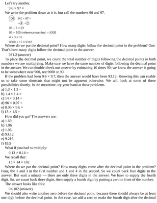 Let’s	try	another.
9.6	×	97	=
We	write	the	problem	down	as	it	is,	but	call	the	numbers	96	and	97.
Where	do	we	put	the	decimal	point?	How	many	digits	follow	the	decimal	point	in	the	problem?	One.
That’s	how	many	digits	follow	the	decimal	point	in	the	answer.
931.2	(answer)
To	place	the	decimal	point,	we	count	the	total	number	of	digits	following	the	decimal	points	in	both
numbers	we	are	multiplying.	Make	sure	we	have	the	same	number	of	digits	following	the	decimal	point
in	the	answer.	We	can	double-check	our	answer	by	estimating	10	times	90;	we	know	the	answer	is	going
to	be	somewhere	near	900,	not	9000	or	90.
If	the	problem	had	been	9.6	×	9.7,	then	the	answer	would	have	been	93.12.	Knowing	this	can	enable
us	 to	 take	 some	 shortcuts	 that	 might	 not	 be	 apparent	 otherwise.	 We	 will	 look	 at	 some	 of	 these
possibilities	shortly.	In	the	meantime,	try	your	hand	at	these	problems.
a)	1.3	×	1.3	=
b)	1.4	×	1.4	=
c)	14	×	0.14	=
d)	96	×	0.97	=
e)	0.96	×	9.6	=
f)	13	×	1.5	=
How	did	you	go?	The	answers	are:
a)	1.69
b)	1.96
c)	1.96
d)	93.12
e)	9.216
f)	19.5
What	if	you	had	to	multiply:
0.13	×	0.14	=
We	recall	that:
13	×	14	=	182
Where	do	we	put	the	decimal	point?	How	many	digits	come	after	the	decimal	point	in	the	problem?
Four,	the	1	and	3	in	the	first	number	and	1	and	4	in	the	second.	So	we	count	back	four	digits	in	the
answer.	But	wait	a	minute	—	there	are	only	three	digits	in	the	answer.	We	have	to	supply	the	fourth
digit.	So,	we	count	back	three	digits,	then	supply	a	fourth	digit	by	putting	a	zero	in	front	of	the	number.
The	answer	looks	like	this:
0.0182	(answer)
We	should	also	write	another	zero	before	the	decimal	point,	because	there	should	always	be	at	least
one	digit	before	the	decimal	point.	In	this	case,	we	add	a	zero	to	make	the	fourth	digit	after	the	decimal
 
