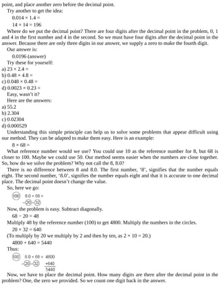 point,	and	place	another	zero	before	the	decimal	point.
Try	another	to	get	the	idea:
0.014	×	1.4	=
14	×	14	=	196
Where	do	we	put	the	decimal	point?	There	are	four	digits	after	the	decimal	point	in	the	problem,	0,	1
and	4	in	the	first	number	and	4	in	the	second.	So	we	must	have	four	digits	after	the	decimal	point	in	the
answer.	Because	there	are	only	three	digits	in	our	answer,	we	supply	a	zero	to	make	the	fourth	digit.
Our	answer	is:
0.0196	(answer)
Try	these	for	yourself:
a)	23	×	2.4	=
b)	0.48	×	4.8	=
c)	0.048	×	0.48	=
d)	0.0023	×	0.23	=
Easy,	wasn’t	it?
Here	are	the	answers:
a)	55.2
b)	2.304
c)	0.02304
d)	0.000529
Understanding	this	simple	principle	can	help	us	to	solve	some	problems	that	appear	difficult	using
our	method.	They	can	be	adapted	to	make	them	easy.	Here	is	an	example:
8	×	68	=
What	reference	number	would	we	use?	You	could	use	10	as	the	reference	number	for	8,	but	68	is
closer	to	100.	Maybe	we	could	use	50.	Our	method	seems	easier	when	the	numbers	are	close	together.
So,	how	do	we	solve	the	problem?	Why	not	call	the	8,	8.0?
There	 is	 no	 difference	 between	 8	 and	 8.0.	 The	 first	 number,	 ‘8’,	 signifies	 that	 the	 number	 equals
eight.	The	second	number,	‘8.0’,	signifies	the	number	equals	eight	and	that	it	is	accurate	to	one	decimal
place.	The	decimal	point	doesn’t	change	the	value.
So,	here	we	go:
Now,	the	problem	is	easy.	Subtract	diagonally.
68	−	20	=	48
Multiply	48	by	the	reference	number	(100)	to	get	4800.	Multiply	the	numbers	in	the	circles.
20	×	32	=	640
(To	multiply	by	20	we	multiply	by	2	and	then	by	ten,	as	2	×	10	=	20.)
4800	+	640	=	5440
Thus:
Now,	we	have	to	place	the	decimal	point.	How	many	digits	are	there	after	the	decimal	point	in	the
problem?	One,	the	zero	we	provided.	So	we	count	one	digit	back	in	the	answer.
 