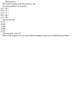 544.0	(answer)
We	would	normally	write	the	answer	as	544.
Try	these	problems	for	yourself:
a)	9	×	83	=
b)	9	×	67	=
c)	9	×	77	=
d)	8	×	86	=
e)	7	×	89	=
The	answers	are:
a)	747
b)	603
c)	693
d)	688
e)	623
That	was	easy,	wasn’t	it?
With	a	little	imagination	you	can	use	these	strategies	to	solve	any	multiplication	problem.
 