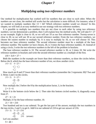 Chapter	7
Multiplying	using	two	reference	numbers
Our	 method	 for	 multiplication	 has	 worked	 well	 for	 numbers	 that	 are	 close	 to	 each	 other.	 When	 the
numbers	are	not	close,	the	method	still	works	but	the	calculation	is	more	difficult.	For	instance,	what	if
we	 wanted	 to	 multiply	 numbers	 like	 13	 ×	 64?	 Which	 reference	 number	 would	 we	 choose?	 In	 this
chapter,	we	will	look	at	an	easy	method	to	use	our	strategy	with	two	reference	numbers.
It	 is	 possible	 to	 multiply	 two	 numbers	 that	 are	 not	 close	 to	 each	 other	 by	 using	 two	 reference
numbers.	Let	me	demonstrate	a	problem,	then	I	will	explain	how	the	method	works.	We	will	take	8	×	27
as	our	example.	Eight	is	close	to	10,	so	we	will	use	10	as	our	first	reference	number.	Twenty-seven	is
close	to	30,	so	we	will	use	30	as	our	second	reference	number.	From	the	two	reference	numbers,	we
choose	 the	 easiest	 number	 to	 multiply	 by.	 It	 is	 easy	 to	 multiply	 by	 10,	 so	 we	 will	 choose	 10.	 This
becomes	 our	 base	 reference	 number.	 The	 second	 reference	 number	 must	 be	 a	 multiple	 of	 the	 base
reference	number.	The	number	we	have	chosen,	30,	is	3	times	the	base	reference	number,	10.	Instead	of
using	a	circle,	I	write	the	two	reference	numbers	to	the	left	of	the	problem	in	brackets.
The	base	reference	number	is	10.	The	second	reference	number	is	30,	or	3	times	10.	We	write	the
reference	numbers	in	brackets	and	write	the	second	reference	number	as	a	multiple	of	the	first.
(10	×	3)	8	×	27	=
Both	the	numbers	in	the	example	are	lower	than	their	reference	numbers,	so	draw	the	circles	below.
Below	the	8,	which	has	the	base	reference	number	of	ten,	we	draw	another	circle.
How	much	are	8	and	27	lower	than	their	reference	numbers	(remember	the	3	represents	30)?	Two	and
3.	Write	2	and	3	in	the	circles.
Now	multiply	the	2	below	the	8	by	the	multiplication	factor,	3,	in	the	brackets.
2	×	3	=	6
Write	6	in	the	bottom	circle	below	the	2.	Then	take	this	bottom	circled	number,	6,	diagonally	away
from	27.
27	−	6	=	21
Multiply	21	by	the	base	reference	number,	10.
21	×	10	=	210
Two	hundred	and	ten	is	our	subtotal.	To	get	the	last	part	of	the	answer,	multiply	the	two	numbers	in
the	top	circles,	2	and	3,	to	get	6.	Add	6	to	our	subtotal	of	210	to	get	our	answer	of	216.
Let’s	try	another:
9	×	48	=
 