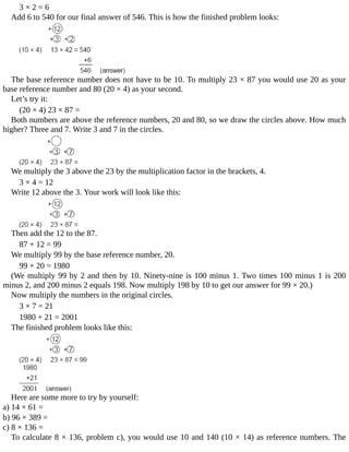 3	×	2	=	6
Add	6	to	540	for	our	final	answer	of	546.	This	is	how	the	finished	problem	looks:
The	base	reference	number	does	not	have	to	be	10.	To	multiply	23	×	87	you	would	use	20	as	your
base	reference	number	and	80	(20	×	4)	as	your	second.
Let’s	try	it:
(20	×	4)	23	×	87	=
Both	numbers	are	above	the	reference	numbers,	20	and	80,	so	we	draw	the	circles	above.	How	much
higher?	Three	and	7.	Write	3	and	7	in	the	circles.
We	multiply	the	3	above	the	23	by	the	multiplication	factor	in	the	brackets,	4.
3	×	4	=	12
Write	12	above	the	3.	Your	work	will	look	like	this:
Then	add	the	12	to	the	87.
87	+	12	=	99
We	multiply	99	by	the	base	reference	number,	20.
99	×	20	=	1980
(We	multiply	99	by	2	and	then	by	10.	Ninety-nine	is	100	minus	1.	Two	times	100	minus	1	is	200
minus	2,	and	200	minus	2	equals	198.	Now	multiply	198	by	10	to	get	our	answer	for	99	×	20.)
Now	multiply	the	numbers	in	the	original	circles.
3	×	7	=	21
1980	+	21	=	2001
The	finished	problem	looks	like	this:
Here	are	some	more	to	try	by	yourself:
a)	14	×	61	=
b)	96	×	389	=
c)	8	×	136	=
To	calculate	8	×	136,	problem	c),	you	would	use	10	and	140	(10	×	14)	as	reference	numbers.	The
 