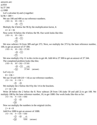 answers	are:
a)	854
b)	37	344
c)	1088
Let’s	calculate	b)	and	c)	together:
b)	96	×	389	=
We	use	100	and	400	as	our	reference	numbers.
Multiply	the	4	below	the	96	by	the	multiplication	factor,	4.
4	×	4	=	16
Now	write	16	below	the	4	below	the	96.	Our	work	looks	like	this:
We	now	subtract	16	from	389	and	get	373.	Next,	we	multiply	the	373	by	the	base	reference	number,
100,	to	get	an	answer	of	37	300.
We	now	multiply	4	by	11	in	the	circles	to	get	44.	Add	44	to	37	300	to	get	an	answer	of	37	344.
The	completed	problem	looks	like	this:
Let’s	try	c):
8	×	136	=
We	use	10	and	140	(10	×	14)	as	our	reference	numbers.
We	multiply	the	2	below	the	8	by	the	14	in	the	brackets.
2	×	14	=	28
Write	28	below	the	2	below	the	8.	Now	subtract	28	from	136	(take	30	and	add	2)	to	get	108.	We
multiply	108	by	the	base	reference	number,	10,	to	get	1080.	Our	work	looks	like	this	so	far:
Now	we	multiply	the	numbers	in	the	original	circles.
2	×	4	=	8
Add	8	to	1080	to	get	an	answer	of	1088.
 