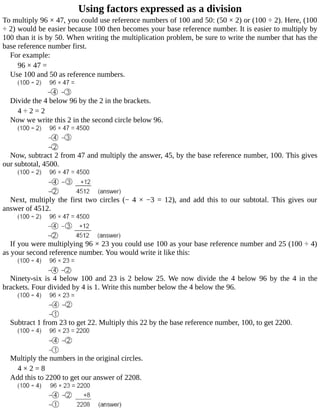 Using	factors	expressed	as	a	division
To	multiply	96	×	47,	you	could	use	reference	numbers	of	100	and	50:	(50	×	2)	or	(100	÷	2).	Here,	(100
÷	2)	would	be	easier	because	100	then	becomes	your	base	reference	number.	It	is	easier	to	multiply	by
100	than	it	is	by	50.	When	writing	the	multiplication	problem,	be	sure	to	write	the	number	that	has	the
base	reference	number	first.
For	example:
96	×	47	=
Use	100	and	50	as	reference	numbers.
Divide	the	4	below	96	by	the	2	in	the	brackets.
4	÷	2	=	2
Now	we	write	this	2	in	the	second	circle	below	96.
Now,	subtract	2	from	47	and	multiply	the	answer,	45,	by	the	base	reference	number,	100.	This	gives
our	subtotal,	4500.
Next,	 multiply	 the	 first	 two	 circles	 (−	 4	 ×	 −3	 =	 12),	 and	 add	 this	 to	 our	 subtotal.	 This	 gives	 our
answer	of	4512.
If	you	were	multiplying	96	×	23	you	could	use	100	as	your	base	reference	number	and	25	(100	÷	4)
as	your	second	reference	number.	You	would	write	it	like	this:
Ninety-six	is	4	below	100	and	23	is	2	below	25.	We	now	divide	the	4	below	96	by	the	4	in	the
brackets.	Four	divided	by	4	is	1.	Write	this	number	below	the	4	below	the	96.
Subtract	1	from	23	to	get	22.	Multiply	this	22	by	the	base	reference	number,	100,	to	get	2200.
Multiply	the	numbers	in	the	original	circles.
4	×	2	=	8
Add	this	to	2200	to	get	our	answer	of	2208.
 