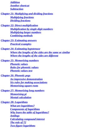 Addition
Another	shortcut
Subtraction
Chapter	21:	Multiplying	and	dividing	fractions
Multiplying	fractions
Dividing	fractions
Chapter	22:	Direct	multiplication
Multiplication	by	single-digit	numbers
Multiplying	larger	numbers
Combining	methods
Chapter	23:	Estimating	answers
Practical	examples
Chapter	24:	Estimating	hypotenuse
Where	the	lengths	of	the	sides	are	the	same	or	similar
Where	the	lengths	of	the	sides	are	different
Chapter	25:	Memorising	numbers
Phonetic	values
Rules	for	phonetic	values
Phonetic	values	test
Chapter	26:	Phonetic	pegs
An	impressive	demonstration
Six	rules	for	making	associations
Memorising	square	roots
Chapter	27:	Memorising	long	numbers
Memorising	pi
Mental	calculation
Chapter	28:	Logarithms
What	are	logarithms?
Components	of	logarithms
Why	learn	the	table	of	logarithms?
Antilogs
Calculating	compound	interest
The	rule	of	72
Two-figure	logarithms
 