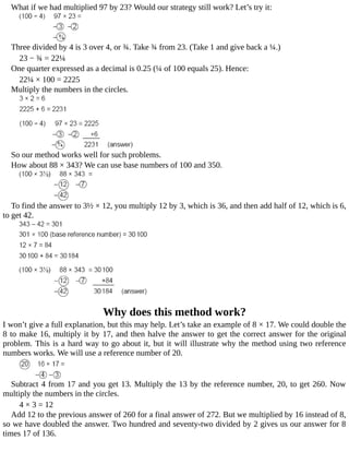 What	if	we	had	multiplied	97	by	23?	Would	our	strategy	still	work?	Let’s	try	it:
Three	divided	by	4	is	3	over	4,	or	¾.	Take	¾	from	23.	(Take	1	and	give	back	a	¼.)
23	−	¾	=	22¼
One	quarter	expressed	as	a	decimal	is	0.25	(¼	of	100	equals	25).	Hence:
22¼	×	100	=	2225
Multiply	the	numbers	in	the	circles.
So	our	method	works	well	for	such	problems.
How	about	88	×	343?	We	can	use	base	numbers	of	100	and	350.
To	find	the	answer	to	3½	×	12,	you	multiply	12	by	3,	which	is	36,	and	then	add	half	of	12,	which	is	6,
to	get	42.
Why	does	this	method	work?
I	won’t	give	a	full	explanation,	but	this	may	help.	Let’s	take	an	example	of	8	×	17.	We	could	double	the
8	to	make	16,	multiply	it	by	17,	and	then	halve	the	answer	to	get	the	correct	answer	for	the	original
problem.	This	is	a	hard	way	to	go	about	it,	but	it	will	illustrate	why	the	method	using	two	reference
numbers	works.	We	will	use	a	reference	number	of	20.
Subtract	4	from	17	and	you	get	13.	Multiply	the	13	by	the	reference	number,	20,	to	get	260.	Now
multiply	the	numbers	in	the	circles.
4	×	3	=	12
Add	12	to	the	previous	answer	of	260	for	a	final	answer	of	272.	But	we	multiplied	by	16	instead	of	8,
so	we	have	doubled	the	answer.	Two	hundred	and	seventy-two	divided	by	2	gives	us	our	answer	for	8
times	17	of	136.
 