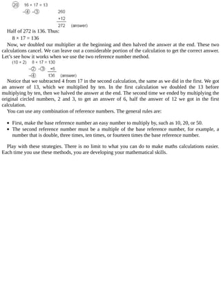 Half	of	272	is	136.	Thus:
8	×	17	=	136
Now,	we	doubled	our	multiplier	at	the	beginning	and	then	halved	the	answer	at	the	end.	These	two
calculations	cancel.	We	can	leave	out	a	considerable	portion	of	the	calculation	to	get	the	correct	answer.
Let’s	see	how	it	works	when	we	use	the	two	reference	number	method.
Notice	that	we	subtracted	4	from	17	in	the	second	calculation,	the	same	as	we	did	in	the	first.	We	got
an	 answer	 of	 13,	 which	 we	 multiplied	 by	 ten.	 In	 the	 first	 calculation	 we	 doubled	 the	 13	 before
multiplying	by	ten,	then	we	halved	the	answer	at	the	end.	The	second	time	we	ended	by	multiplying	the
original	 circled	 numbers,	 2	 and	 3,	 to	 get	 an	 answer	 of	 6,	 half	 the	 answer	 of	 12	 we	 got	 in	 the	 first
calculation.
You	can	use	any	combination	of	reference	numbers.	The	general	rules	are:
	
First,	make	the	base	reference	number	an	easy	number	to	multiply	by,	such	as	10,	20,	or	50.
The	second	reference	number	must	be	a	multiple	of	the	base	reference	number,	for	example,	a
number	that	is	double,	three	times,	ten	times,	or	fourteen	times	the	base	reference	number.
Play	with	these	strategies.	There	is	no	limit	to	what	you	can	do	to	make	maths	calculations	easier.
Each	time	you	use	these	methods,	you	are	developing	your	mathematical	skills.
 