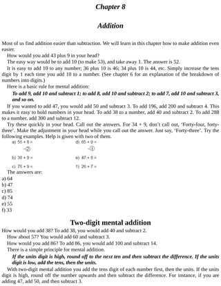 Chapter	8
Addition
Most	of	us	find	addition	easier	than	subtraction.	We	will	learn	in	this	chapter	how	to	make	addition	even
easier.
How	would	you	add	43	plus	9	in	your	head?
The	easy	way	would	be	to	add	10	(to	make	53),	and	take	away	1.	The	answer	is	52.
It	is	easy	to	add	10	to	any	number;	36	plus	10	is	46;	34	plus	10	is	44,	etc.	Simply	increase	the	tens
digit	by	1	each	time	you	add	10	to	a	number.	(See	chapter	6	for	an	explanation	of	the	breakdown	of
numbers	into	digits.)
Here	is	a	basic	rule	for	mental	addition:
To	add	9,	add	10	and	subtract	1;	to	add	8,	add	10	and	subtract	2;	to	add	7,	add	10	and	subtract	3,
and	so	on.
If	you	wanted	to	add	47,	you	would	add	50	and	subtract	3.	To	add	196,	add	200	and	subtract	4.	This
makes	it	easy	to	hold	numbers	in	your	head.	To	add	38	to	a	number,	add	40	and	subtract	2.	To	add	288
to	a	number,	add	300	and	subtract	12.
Try	these	quickly	in	your	head.	Call	out	the	answers.	For	34	+	9,	don’t	call	out,	‘Forty-four,	forty-
three’.	Make	the	adjustment	in	your	head	while	you	call	out	the	answer.	Just	say,	‘Forty-three’.	Try	the
following	examples.	Help	is	given	with	two	of	them.
The	answers	are:
a)	64
b)	47
c)	85
d)	74
e)	55
f)	33
Two-digit	mental	addition
How	would	you	add	38?	To	add	38,	you	would	add	40	and	subtract	2.
How	about	57?	You	would	add	60	and	subtract	3.
How	would	you	add	86?	To	add	86,	you	would	add	100	and	subtract	14.
There	is	a	simple	principle	for	mental	addition.
If	the	units	digit	is	high,	round	off	to	the	next	ten	and	then	subtract	the	difference.	If	the	units
digit	is	low,	add	the	tens,	then	the	units.
With	two-digit	mental	addition	you	add	the	tens	digit	of	each	number	first,	then	the	units.	If	the	units
digit	is	high,	round	off	the	number	upwards	and	then	subtract	the	difference.	For	instance,	if	you	are
adding	47,	add	50,	and	then	subtract	3.
 