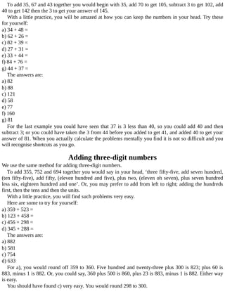 To	add	35,	67	and	43	together	you	would	begin	with	35,	add	70	to	get	105,	subtract	3	to	get	102,	add
40	to	get	142	then	the	3	to	get	your	answer	of	145.
With	a	little	practice,	you	will	be	amazed	at	how	you	can	keep	the	numbers	in	your	head.	Try	these
for	yourself:
a)	34	+	48	=
b)	62	+	26	=
c)	82	+	39	=
d)	27	+	31	=
e)	33	+	44	=
f)	84	+	76	=
g)	44	+	37	=
The	answers	are:
a)	82
b)	88
c)	121
d)	58
e)	77
f)	160
g)	81
For	the	last	example	you	could	have	seen	that	37	is	3	less	than	40,	so	you	could	add	40	and	then
subtract	3;	or	you	could	have	taken	the	3	from	44	before	you	added	to	get	41,	and	added	40	to	get	your
answer	of	81.	When	you	actually	calculate	the	problems	mentally	you	find	it	is	not	so	difficult	and	you
will	recognise	shortcuts	as	you	go.
Adding	three-digit	numbers
We	use	the	same	method	for	adding	three-digit	numbers.
To	add	355,	752	and	694	together	you	would	say	in	your	head,	‘three	fifty-five,	add	seven	hundred,
(ten	fifty-five),	add	fifty,	(eleven	hundred	and	five),	plus	two,	(eleven	oh	seven),	plus	seven	hundred
less	six,	eighteen	hundred	and	one’.	Or,	you	may	prefer	to	add	from	left	to	right;	adding	the	hundreds
first,	then	the	tens	and	then	the	units.
With	a	little	practice,	you	will	find	such	problems	very	easy.
Here	are	some	to	try	for	yourself:
a)	359	+	523	=
b)	123	+	458	=
c)	456	+	298	=
d)	345	+	288	=
The	answers	are:
a)	882
b)	581
c)	754
d)	633
For	a),	you	would	round	off	359	to	360.	Five	hundred	and	twenty-three	plus	300	is	823;	plus	60	is
883,	minus	1	is	882.	Or,	you	could	say,	360	plus	500	is	860,	plus	23	is	883,	minus	1	is	882.	Either	way
is	easy.
You	should	have	found	c)	very	easy.	You	would	round	298	to	300.
 