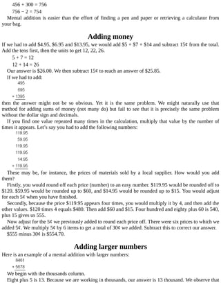 456	+	300	=	756
756	−	2	=	754
Mental	addition	is	easier	than	the	effort	of	finding	a	pen	and	paper	or	retrieving	a	calculator	from
your	bag.
Adding	money
If	we	had	to	add	$4.95,	$6.95	and	$13.95,	we	would	add	$5	+	$7	+	$14	and	subtract	15¢	from	the	total.
Add	the	tens	first,	then	the	units	to	get	12,	22,	26.
5	+	7	=	12
12	+	14	=	26
Our	answer	is	$26.00.	We	then	subtract	15¢	to	reach	an	answer	of	$25.85.
If	we	had	to	add:
then	 the	 answer	 might	 not	 be	 so	 obvious.	 Yet	 it	 is	 the	 same	 problem.	 We	 might	 naturally	 use	 that
method	for	adding	sums	of	money	(not	many	do)	but	fail	to	see	that	it	is	precisely	the	same	problem
without	the	dollar	sign	and	decimals.
If	you	find	one	value	repeated	many	times	in	the	calculation,	multiply	that	value	by	the	number	of
times	it	appears.	Let’s	say	you	had	to	add	the	following	numbers:
These	 may	 be,	 for	 instance,	 the	 prices	 of	 materials	 sold	 by	 a	 local	 supplier.	 How	 would	 you	 add
them?
Firstly,	you	would	round	off	each	price	(number)	to	an	easy	number.	$119.95	would	be	rounded	off	to
$120.	$59.95	would	be	rounded	up	to	$60,	and	$14.95	would	be	rounded	up	to	$15.	You	would	adjust
for	each	5¢	when	you	have	finished.
Secondly,	because	the	price	$119.95	appears	four	times,	you	would	multiply	it	by	4,	and	then	add	the
other	values.	$120	times	4	equals	$480.	Then	add	$60	and	$15.	Four	hundred	and	eighty	plus	60	is	540,
plus	15	gives	us	555.
Now	adjust	for	the	5¢	we	previously	added	to	round	each	price	off.	There	were	six	prices	to	which	we
added	5¢.	We	multiply	5¢	by	6	items	to	get	a	total	of	30¢	we	added.	Subtract	this	to	correct	our	answer.
$555	minus	30¢	is	$554.70.
Adding	larger	numbers
Here	is	an	example	of	a	mental	addition	with	larger	numbers:
We	begin	with	the	thousands	column.
Eight	plus	5	is	13.	Because	we	are	working	in	thousands,	our	answer	is	13	thousand.	We	observe	that
 