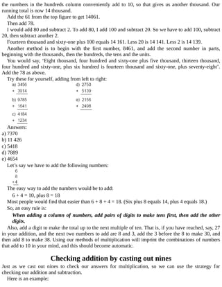 the	numbers	in	the	hundreds	column	conveniently	add	to	10,	so	that	gives	us	another	thousand.	Our
running	total	is	now	14	thousand.
Add	the	61	from	the	top	figure	to	get	14061.
Then	add	78.
I	would	add	80	and	subtract	2.	To	add	80,	I	add	100	and	subtract	20.	So	we	have	to	add	100,	subtract
20,	then	subtract	another	2.
Fourteen	thousand	and	sixty-one	plus	100	equals	14	161.	Less	20	is	14	141.	Less	2	is	14	139.
Another	 method	 is	 to	 begin	 with	 the	 first	 number,	 8461,	 and	 add	 the	 second	 number	 in	 parts,
beginning	with	the	thousands,	then	the	hundreds,	the	tens	and	the	units.
You	would	say,	‘Eight	thousand,	four	hundred	and	sixty-one	plus	five	thousand,	thirteen	thousand,
four	hundred	and	sixty-one,	plus	six	hundred	is	fourteen	thousand	and	sixty-one,	plus	seventy-eight’.
Add	the	78	as	above.
Try	these	for	yourself,	adding	from	left	to	right:
Answers:
a)	7370
b)	11	426
c)	5418
d)	7889
e)	4654
Let’s	say	we	have	to	add	the	following	numbers:
The	easy	way	to	add	the	numbers	would	be	to	add:
6	+	4	=	10,	plus	8	=	18
Most	people	would	find	that	easier	than	6	+	8	+	4	=	18.	(Six	plus	8	equals	14,	plus	4	equals	18.)
So,	an	easy	rule	is:
When	adding	a	column	of	numbers,	add	pairs	of	digits	to	make	tens	first,	then	add	the	other
digits.
Also,	add	a	digit	to	make	the	total	up	to	the	next	multiple	of	ten.	That	is,	if	you	have	reached,	say,	27
in	your	addition,	and	the	next	two	numbers	to	add	are	8	and	3,	add	the	3	before	the	8	to	make	30,	and
then	add	8	to	make	38.	Using	our	methods	of	multiplication	will	imprint	the	combinations	of	numbers
that	add	to	10	in	your	mind,	and	this	should	become	automatic.
Checking	addition	by	casting	out	nines
Just	 as	 we	 cast	 out	 nines	 to	 check	 our	 answers	 for	 multiplication,	 so	 we	 can	 use	 the	 strategy	 for
checking	our	addition	and	subtraction.
Here	is	an	example:
 