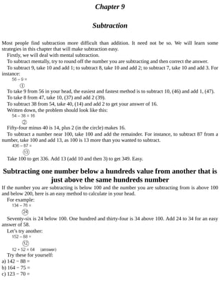 Chapter	9
Subtraction
Most	 people	 find	 subtraction	 more	 difficult	 than	 addition.	 It	 need	 not	 be	 so.	 We	 will	 learn	 some
strategies	in	this	chapter	that	will	make	subtraction	easy.
Firstly,	we	will	deal	with	mental	subtraction.
To	subtract	mentally,	try	to	round	off	the	number	you	are	subtracting	and	then	correct	the	answer.
To	subtract	9,	take	10	and	add	1;	to	subtract	8,	take	10	and	add	2;	to	subtract	7,	take	10	and	add	3.	For
instance:
To	take	9	from	56	in	your	head,	the	easiest	and	fastest	method	is	to	subtract	10,	(46)	and	add	1,	(47).
To	take	8	from	47,	take	10,	(37)	and	add	2	(39).
To	subtract	38	from	54,	take	40,	(14)	and	add	2	to	get	your	answer	of	16.
Written	down,	the	problem	should	look	like	this:
Fifty-four	minus	40	is	14,	plus	2	(in	the	circle)	makes	16.
To	subtract	a	number	near	100,	take	100	and	add	the	remainder.	For	instance,	to	subtract	87	from	a
number,	take	100	and	add	13,	as	100	is	13	more	than	you	wanted	to	subtract.
Take	100	to	get	336.	Add	13	(add	10	and	then	3)	to	get	349.	Easy.
Subtracting	one	number	below	a	hundreds	value	from	another	that	is
just	above	the	same	hundreds	number
If	the	number	you	are	subtracting	is	below	100	and	the	number	you	are	subtracting	from	is	above	100
and	below	200,	here	is	an	easy	method	to	calculate	in	your	head.
For	example:
Seventy-six	is	24	below	100.	One	hundred	and	thirty-four	is	34	above	100.	Add	24	to	34	for	an	easy
answer	of	58.
Let’s	try	another:
Try	these	for	yourself:
a)	142	−	88	=
b)	164	−	75	=
c)	123	−	70	=
 
