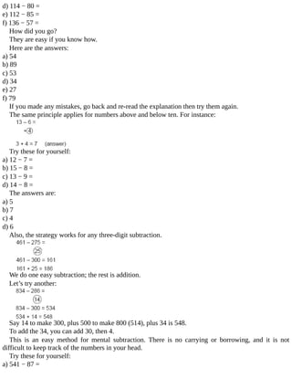 d)	114	−	80	=
e)	112	−	85	=
f)	136	−	57	=
How	did	you	go?
They	are	easy	if	you	know	how.
Here	are	the	answers:
a)	54
b)	89
c)	53
d)	34
e)	27
f)	79
If	you	made	any	mistakes,	go	back	and	re-read	the	explanation	then	try	them	again.
The	same	principle	applies	for	numbers	above	and	below	ten.	For	instance:
Try	these	for	yourself:
a)	12	−	7	=
b)	15	−	8	=
c)	13	−	9	=
d)	14	−	8	=
The	answers	are:
a)	5
b)	7
c)	4
d)	6
Also,	the	strategy	works	for	any	three-digit	subtraction.
We	do	one	easy	subtraction;	the	rest	is	addition.
Let’s	try	another:
Say	14	to	make	300,	plus	500	to	make	800	(514),	plus	34	is	548.
To	add	the	34,	you	can	add	30,	then	4.
This	 is	 an	 easy	 method	 for	 mental	 subtraction.	 There	 is	 no	 carrying	 or	 borrowing,	 and	 it	 is	 not
difficult	to	keep	track	of	the	numbers	in	your	head.
Try	these	for	yourself:
a)	541	−	87	=
 
