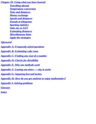 Chapter	29:	Using	what	you	have	learned
Travelling	abroad
Temperature	conversion
Time	and	distances
Money	exchange
Speeds	and	distances
Pounds	to	kilograms
Sporting	statistics
Sales	tax	or	GST
Estimating	distances
Miscellaneous	hints
Apply	the	strategies
Afterword
Appendix	A:	Frequently	asked	questions
Appendix	B:	Estimating	cube	roots
Appendix	C:	Finding	any	root	of	a	number
Appendix	D:	Checks	for	divisibility
Appendix	E:	Why	our	methods	work
Appendix	F:	Casting	out	nines	—	why	it	works
Appendix	G:	Squaring	feet	and	inches
Appendix	H:	How	do	you	get	students	to	enjoy	mathematics?
Appendix	I:	Solving	problems
Glossary
Index
 