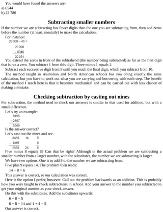 You	would	have	found	the	answers	are:
a)	6544
b)	22	786
Subtracting	smaller	numbers
If	the	number	we	are	subtracting	has	fewer	digits	than	the	one	you	are	subtracting	from,	then	add	zeros
before	the	number	(at	least,	mentally)	to	make	the	calculation.
For	instance:
You	extend	the	zeros	in	front	of	the	subtrahend	(the	number	being	subtracted)	as	far	as	the	first	digit
that	is	not	a	zero.	You	subtract	1	from	this	digit.	Three	minus	1	equals	2.
Subtract	each	successive	digit	from	9	until	you	reach	the	final	digit,	which	you	subtract	from	10.
The	 method	 taught	 in	 Australian	 and	 North	 American	 schools	 has	 you	 doing	 exactly	 the	 same
calculation,	but	you	have	to	work	out	what	you	are	carrying	and	borrowing	with	each	step.	The	benefit
of	the	method	I	teach	here	is	that	it	becomes	mechanical	and	can	be	carried	out	with	less	chance	of
making	a	mistake.
Checking	subtraction	by	casting	out	nines
For	subtraction,	the	method	used	to	check	our	answers	is	similar	to	that	used	for	addition,	but	with	a
small	difference.
Let’s	try	an	example:
Is	the	answer	correct?
Let’s	cast	out	the	nines	and	see.
Five	 minus	 8	 equals	 6?	 Can	 that	 be	 right?	 Although	 in	 the	 actual	 problem	 we	 are	 subtracting	 a
smaller	number	from	a	larger	number,	with	the	substitutes,	the	number	we	are	subtracting	is	larger.
We	have	two	options.	One	is	to	add	9	to	the	number	we	are	subtracting	from.
Five	plus	9	equals	14.	The	problem	then	reads:
14	−	8	=	6
This	answer	is	correct,	so	our	calculation	was	correct.
Here	is	the	option	I	prefer,	however.	Call	out	the	problem	backwards	as	an	addition.	This	is	probably
how	you	were	taught	to	check	subtractions	in	school.	Add	your	answer	to	the	number	you	subtracted	to
get	your	original	number	as	your	check	answer.
Do	this	with	the	substitutes.	Add	the	substitutes	upwards:
6	+	8	=	5
6	+	8	=	14	and	1	+	4	=	5
Our	answer	is	correct.
 