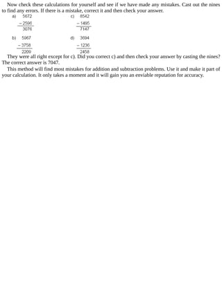 Now	check	these	calculations	for	yourself	and	see	if	we	have	made	any	mistakes.	Cast	out	the	nines
to	find	any	errors.	If	there	is	a	mistake,	correct	it	and	then	check	your	answer.
They	were	all	right	except	for	c).	Did	you	correct	c)	and	then	check	your	answer	by	casting	the	nines?
The	correct	answer	is	7047.
This	method	will	find	most	mistakes	for	addition	and	subtraction	problems.	Use	it	and	make	it	part	of
your	calculation.	It	only	takes	a	moment	and	it	will	gain	you	an	enviable	reputation	for	accuracy.
 