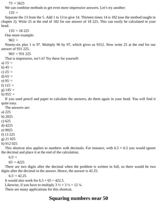 752
	=	5625
We	can	combine	methods	to	get	even	more	impressive	answers.	Let’s	try	another:
1352
	=
Separate	the	13	from	the	5.	Add	1	to	13	to	give	14.	Thirteen	times	14	is	182	(use	the	method	taught	in
chapter	2).	Write	25	at	the	end	of	182	for	our	answer	of	18	225.	This	can	easily	be	calculated	in	your
head.
1352
	=	18	225
One	more	example:
9652
	=
Ninety-six	plus	1	is	97.	Multiply	96	by	97,	which	gives	us	9312.	Now	write	25	at	the	end	for	our
answer	of	931	225.
9652
	=	931	225
That	is	impressive,	isn’t	it?	Try	these	for	yourself:
a)	152
	=
b)	452
	=
c)	252
	=
d)	652
	=
e)	952
	=
f)	1152
	=
g)	1452
	=
h)	9552
	=
If	you	used	pencil	and	paper	to	calculate	the	answers,	do	them	again	in	your	head.	You	will	find	it
quite	easy.
The	answers	are:
a)	225
b)	2025
c)	625
d)	4225
e)	9025
f)	13	225
g)	21	025
h)	912	025
This	shortcut	also	applies	to	numbers	with	decimals.	For	instance,	with	6.5	×	6.5	you	would	ignore
the	decimal	and	place	it	at	the	end	of	the	calculation.
6.52
	=
652
	=	4225
There	are	two	digits	after	the	decimal	when	the	problem	is	written	in	full,	so	there	would	be	two
digits	after	the	decimal	in	the	answer.	Hence,	the	answer	is	42.25.
6.52
	=	42.25
It	would	also	work	for	6.5	×	65	=	422.5.
Likewise,	if	you	have	to	multiply	3	½	×	3	½	=	12	¼.
There	are	many	applications	for	this	shortcut.
Squaring	numbers	near	50
 