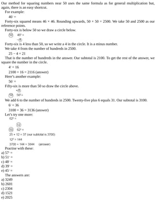 Our	 method	 for	 squaring	 numbers	 near	 50	 uses	 the	 same	 formula	 as	 for	 general	 multiplication	 but,
again,	there	is	an	easy	shortcut.
For	example:
462
	=
Forty-six	squared	means	46	×	46.	Rounding	upwards,	50	×	50	=	2500.	We	take	50	and	2500	as	our
reference	points.
Forty-six	is	below	50	so	we	draw	a	circle	below.
Forty-six	is	4	less	than	50,	so	we	write	a	4	in	the	circle.	It	is	a	minus	number.
We	take	4	from	the	number	of	hundreds	in	2500.
25	−	4	=	21
That	is	the	number	of	hundreds	in	the	answer.	Our	subtotal	is	2100.	To	get	the	rest	of	the	answer,	we
square	the	number	in	the	circle.
42
	=	16
2100	+	16	=	2116	(answer)
Here’s	another	example:
562
	=
Fifty-six	is	more	than	50	so	draw	the	circle	above.
We	add	6	to	the	number	of	hundreds	in	2500.	Twenty-five	plus	6	equals	31.	Our	subtotal	is	3100.
62
	=	36
3100	+	36	=	3136	(answer)
Let’s	try	one	more:
Practise	with	these:
a)	572
	=
b)	512
	=
c)	482
	=
d)	392
	=
e)	452
	=
The	answers	are:
a)	3249
b)	2601
c)	2304
d)	1521
e)	2025
 