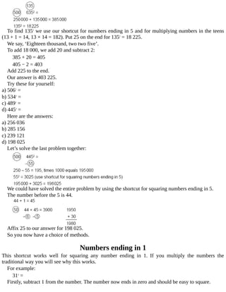 To	find	1352
	we	use	our	shortcut	for	numbers	ending	in	5	and	for	multiplying	numbers	in	the	teens
(13	+	1	=	14,	13	×	14	=	182).	Put	25	on	the	end	for	1352
	=	18	225.
We	say,	‘Eighteen	thousand,	two	two	five’.
To	add	18	000,	we	add	20	and	subtract	2:
385	+	20	=	405
405	−	2	=	403
Add	225	to	the	end.
Our	answer	is	403	225.
Try	these	for	yourself:
a)	5062
	=
b)	5342
	=
c)	4892
	=
d)	4452
	=
Here	are	the	answers:
a)	256	036
b)	285	156
c)	239	121
d)	198	025
Let’s	solve	the	last	problem	together:
We	could	have	solved	the	entire	problem	by	using	the	shortcut	for	squaring	numbers	ending	in	5.
The	number	before	the	5	is	44.
Affix	25	to	our	answer	for	198	025.
So	you	now	have	a	choice	of	methods.
Numbers	ending	in	1
This	 shortcut	 works	 well	 for	 squaring	 any	 number	 ending	 in	 1.	 If	 you	 multiply	 the	 numbers	 the
traditional	way	you	will	see	why	this	works.
For	example:
312
	=
Firstly,	subtract	1	from	the	number.	The	number	now	ends	in	zero	and	should	be	easy	to	square.
 