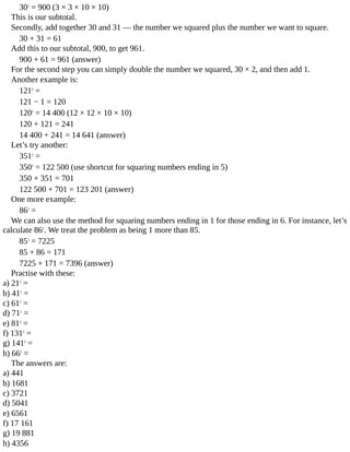 302
	=	900	(3	×	3	×	10	×	10)
This	is	our	subtotal.
Secondly,	add	together	30	and	31	—	the	number	we	squared	plus	the	number	we	want	to	square.
30	+	31	=	61
Add	this	to	our	subtotal,	900,	to	get	961.
900	+	61	=	961	(answer)
For	the	second	step	you	can	simply	double	the	number	we	squared,	30	×	2,	and	then	add	1.
Another	example	is:
1212
	=
121	−	1	=	120
1202
	=	14	400	(12	×	12	×	10	×	10)
120	+	121	=	241
14	400	+	241	=	14	641	(answer)
Let’s	try	another:
3512
	=
3502
	=	122	500	(use	shortcut	for	squaring	numbers	ending	in	5)
350	+	351	=	701
122	500	+	701	=	123	201	(answer)
One	more	example:
862
	=
We	can	also	use	the	method	for	squaring	numbers	ending	in	1	for	those	ending	in	6.	For	instance,	let’s
calculate	862
.	We	treat	the	problem	as	being	1	more	than	85.
852
	=	7225
85	+	86	=	171
7225	+	171	=	7396	(answer)
Practise	with	these:
a)	212
	=
b)	412
	=
c)	612
	=
d)	712
	=
e)	812
	=
f)	1312
	=
g)	1412
	=
h)	662
	=
The	answers	are:
a)	441
b)	1681
c)	3721
d)	5041
e)	6561
f)	17	161
g)	19	881
h)	4356
 