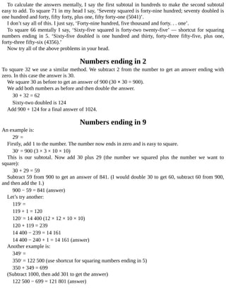 To	calculate	the	answers	mentally,	I	say	the	first	subtotal	in	hundreds	to	make	the	second	subtotal
easy	to	add.	To	square	71	in	my	head	I	say,	‘Seventy	squared	is	forty-nine	hundred;	seventy	doubled	is
one	hundred	and	forty,	fifty	forty,	plus	one,	fifty	forty-one	(5041)’.
I	don’t	say	all	of	this.	I	just	say,	‘Forty-nine	hundred,	five	thousand	and	forty.	.	.	one’.
To	square	66	mentally	I	say,	‘Sixty-five	squared	is	forty-two	twenty-five’	—	shortcut	for	squaring
numbers	 ending	 in	 5.	 ‘Sixty-five	 doubled	 is	 one	 hundred	 and	 thirty,	 forty-three	 fifty-five,	 plus	 one,
forty-three	fifty-six	(4356).’
Now	try	all	of	the	above	problems	in	your	head.
Numbers	ending	in	2
To	square	32	we	use	a	similar	method.	We	subtract	2	from	the	number	to	get	an	answer	ending	with
zero.	In	this	case	the	answer	is	30.
We	square	30	as	before	to	get	an	answer	of	900	(30	×	30	=	900).
We	add	both	numbers	as	before	and	then	double	the	answer.
30	+	32	=	62
Sixty-two	doubled	is	124
Add	900	+	124	for	a	final	answer	of	1024.
Numbers	ending	in	9
An	example	is:
292
	=
Firstly,	add	1	to	the	number.	The	number	now	ends	in	zero	and	is	easy	to	square.
302
	=	900	(3	×	3	×	10	×	10)
This	 is	 our	 subtotal.	 Now	 add	 30	 plus	 29	 (the	 number	 we	 squared	 plus	 the	 number	 we	 want	 to
square):
30	+	29	=	59
Subtract	59	from	900	to	get	an	answer	of	841.	(I	would	double	30	to	get	60,	subtract	60	from	900,
and	then	add	the	1.)
900	−	59	=	841	(answer)
Let’s	try	another:
1192
	=
119	+	1	=	120
1202
	=	14	400	(12	×	12	×	10	×	10)
120	+	119	=	239
14	400	−	239	=	14	161
14	400	−	240	+	1	=	14	161	(answer)
Another	example	is:
3492
	=
3502
	=	122	500	(use	shortcut	for	squaring	numbers	ending	in	5)
350	+	349	=	699
(Subtract	1000,	then	add	301	to	get	the	answer)
122	500	−	699	=	121	801	(answer)
 