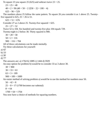 To	square	23	you	square	25	(625)	and	subtract	twice	23	+	25.
23	+	25	=	48
48	×	2	=	96	(48	=	50	−	2	2[50	−	2]	=	100	−	4)
625	−	96	=	529
The	numbers	above	25	follow	the	same	pattern.	To	square	26	you	consider	it	as	1	above	25.	Twenty-
five	squared	is	625,	25	+	26	is	51.
625	+	51	=	676
Consider	27	as	2	above	25.	Twenty-five	squared	=	625.
25	+	27	=	52
Twice	52	is	104.	Six	hundred	and	twenty-five	plus	104	equals	729.
Twenty-eight	is	2	below	30.	Thirty	squared	is	900.
30	+	28	=	58
58	×	2	=	116
900	−	116	=	784
All	of	these	calculations	can	be	made	mentally.
Try	these	calculations	for	yourself:
a)	422
b)	332
c)	382
d)	772
The	answers	are:	a)	1764	b)	1089	c)	1444	d)	5929
An	easy	option	for	problem	b)	would	be	to	consider	33	as	3	above	30.
302
	=	900
30	+	33	=	63
63	×	3	=	189
900	+	189	=	1089
An	easier	method	of	solving	problem	a)	would	be	to	use	the	method	for	numbers	near	50.
50	−	42	=	8
25	−	8	=	17	(1700	becomes	our	subtotal)
82
	=	64
1700	+	64	=	1764
You	now	have	a	choice	of	methods	for	squaring	numbers.
 