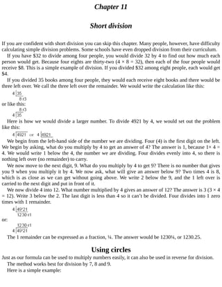 Chapter	11
Short	division
If	you	are	confident	with	short	division	you	can	skip	this	chapter.	Many	people,	however,	have	difficulty
calculating	simple	division	problems.	Some	schools	have	even	dropped	division	from	their	curriculum.
If	you	have	$32	to	divide	among	four	people,	you	would	divide	32	by	4	to	find	out	how	much	each
person	would	get.	Because	four	eights	are	thirty-two	(4	×	8	=	32),	then	each	of	the	four	people	would
receive	$8.	This	is	a	simple	example	of	division.	If	you	divided	$32	among	eight	people,	each	would	get
$4.
If	you	divided	35	books	among	four	people,	they	would	each	receive	eight	books	and	there	would	be
three	left	over.	We	call	the	three	left	over	the	remainder.	We	would	write	the	calculation	like	this:
or	like	this:
Here	is	how	we	would	divide	a	larger	number.	To	divide	4921	by	4,	we	would	set	out	the	problem
like	this:
We	begin	from	the	left-hand	side	of	the	number	we	are	dividing.	Four	(4)	is	the	first	digit	on	the	left.
We	begin	by	asking,	what	do	you	multiply	by	4	to	get	an	answer	of	4?	The	answer	is	1,	because	1×	4	=
4.	We	would	write	1	below	the	4,	the	number	we	are	dividing.	Four	divides	evenly	into	4,	so	there	is
nothing	left	over	(no	remainder)	to	carry.
We	now	move	to	the	next	digit,	9.	What	do	you	multiply	by	4	to	get	9?	There	is	no	number	that	gives
you	9	when	you	multiply	it	by	4.	We	now	ask,	what	will	give	an	answer	below	9?	Two	times	4	is	8,
which	is	as	close	as	we	can	get	without	going	above.	We	write	2	below	the	9,	and	the	1	left	over	is
carried	to	the	next	digit	and	put	in	front	of	it.
We	now	divide	4	into	12.	What	number	multiplied	by	4	gives	an	answer	of	12?	The	answer	is	3	(3	×	4
=	12).	Write	3	below	the	2.	The	last	digit	is	less	than	4	so	it	can’t	be	divided.	Four	divides	into	1	zero
times	with	1	remainder.
or:
The	1	remainder	can	be	expressed	as	a	fraction,	¼.	The	answer	would	be	1230¼,	or	1230.25.
Using	circles
Just	as	our	formula	can	be	used	to	multiply	numbers	easily,	it	can	also	be	used	in	reverse	for	division.
The	method	works	best	for	division	by	7,	8	and	9.
Here	is	a	simple	example:
 