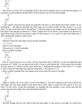 Here	is	how	it	works.	We	are	dividing	56	by	8.	We	set	the	problem	out	as	on	the	previous	page	or,	if
you	prefer,	set	the	problem	out	like	below.	Stick	with	the	way	you	have	been	taught.
I	will	explain	using	the	first	layout	(on	page	90).	We	draw	a	circle	below	the	8	(the	number	we	are
dividing	by	—	the	divisor)	and	then	ask,	how	many	do	we	need	to	make	10?	The	answer	is	2,	so	we
write	2	in	the	circle	below	the	8.	We	add	the	2	to	the	tens	digit	of	the	number	we	are	dividing	(5	is	the
tens	digit	of	56)	and	get	an	answer	of	7.	Write	7	below	the	6	in	56.	Draw	a	circle	below	our	answer	(7).
Again,	how	many	more	do	you	need	to	make	10?	The	answer	is	3,	so	write	3	in	the	circle	below	the	7.
Now	multiply	the	numbers	in	the	circles.
2	×	3	=	6
Subtract	6	from	the	units	digit	of	56	to	get	the	remainder.
6	−	6	=	0
There	is	zero	remainder.
The	answer	is	7	with	0	remainder.
Here	is	another	example:
Nine	is	1	lower	than	10,	so	we	write	1	in	the	circle	below	the	9.	Add	the	1	to	the	tens	digit	(6)	to	get
an	answer	of	7.	Write	7	as	our	answer	below	the	5.	Draw	a	circle	below	the	7.	How	many	more	to	make
10?	The	answer	is	3.	Write	3	in	the	circle	below	the	7.	Multiply	the	numbers	in	the	circles,	1	×	3	to	get
3.	Take	3	from	the	units	digit	(5)	to	get	the	remainder,	2.	The	answer	is	7	r2.
Here’s	another	example	that	will	explain	what	we	do	when	the	result	is	too	high:
Eight	is	2	below	10,	so	we	write	2	in	the	circle	below	it.	Two	plus	4	equals	6.	We	write	6	above	the
units	digit.	We	now	draw	another	circle	above	the	6.	How	many	to	make	10?	The	answer	is	4	so	we
write	4	in	the	circle.	To	get	the	remainder,	we	multiply	the	two	numbers	in	the	circles	and	take	the
answer	from	the	units	digit.	Our	work	should	look	like	this:
We	find,	though,	that	we	can’t	take	8	from	the	units	digit,	3.	Our	answer	is	too	high.	To	rectify	this,
 