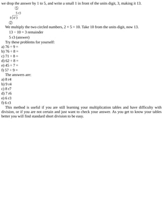 we	drop	the	answer	by	1	to	5,	and	write	a	small	1	in	front	of	the	units	digit,	3,	making	it	13.
We	multiply	the	two	circled	numbers,	2	×	5	=	10.	Take	10	from	the	units	digit,	now	13.
13	−	10	=	3	remainder
5	r3	(answer)
Try	these	problems	for	yourself:
a)	76	÷	9	=
b)	76	÷	8	=
c)	71	÷	8	=
d)	62	÷	8	=
e)	45	÷	7	=
f)	57	÷	9	=
The	answers	are:
a)	8	r4
b)	9	r4
c)	8	r7
d)	7	r6
e)	6	r3
f)	6	r3
This	 method	 is	 useful	 if	 you	 are	 still	 learning	 your	 multiplication	 tables	 and	 have	 difficulty	 with
division,	or	if	you	are	not	certain	and	just	want	to	check	your	answer.	As	you	get	to	know	your	tables
better	you	will	find	standard	short	division	to	be	easy.
 