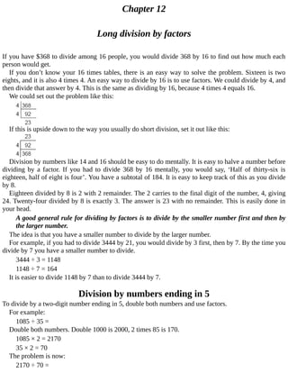 Chapter	12
Long	division	by	factors
If	you	have	$368	to	divide	among	16	people,	you	would	divide	368	by	16	to	find	out	how	much	each
person	would	get.
If	you	don’t	know	your	16	times	tables,	there	is	an	easy	way	to	solve	the	problem.	Sixteen	is	two
eights,	and	it	is	also	4	times	4.	An	easy	way	to	divide	by	16	is	to	use	factors.	We	could	divide	by	4,	and
then	divide	that	answer	by	4.	This	is	the	same	as	dividing	by	16,	because	4	times	4	equals	16.
We	could	set	out	the	problem	like	this:
If	this	is	upside	down	to	the	way	you	usually	do	short	division,	set	it	out	like	this:
Division	by	numbers	like	14	and	16	should	be	easy	to	do	mentally.	It	is	easy	to	halve	a	number	before
dividing	 by	 a	 factor.	 If	 you	 had	 to	 divide	 368	 by	 16	 mentally,	 you	 would	 say,	 ‘Half	 of	 thirty-six	 is
eighteen,	half	of	eight	is	four’.	You	have	a	subtotal	of	184.	It	is	easy	to	keep	track	of	this	as	you	divide
by	8.
Eighteen	divided	by	8	is	2	with	2	remainder.	The	2	carries	to	the	final	digit	of	the	number,	4,	giving
24.	Twenty-four	divided	by	8	is	exactly	3.	The	answer	is	23	with	no	remainder.	This	is	easily	done	in
your	head.
A	good	general	rule	for	dividing	by	factors	is	to	divide	by	the	smaller	number	first	and	then	by
the	larger	number.
The	idea	is	that	you	have	a	smaller	number	to	divide	by	the	larger	number.
For	example,	if	you	had	to	divide	3444	by	21,	you	would	divide	by	3	first,	then	by	7.	By	the	time	you
divide	by	7	you	have	a	smaller	number	to	divide.
3444	÷	3	=	1148
1148	÷	7	=	164
It	is	easier	to	divide	1148	by	7	than	to	divide	3444	by	7.
Division	by	numbers	ending	in	5
To	divide	by	a	two-digit	number	ending	in	5,	double	both	numbers	and	use	factors.
For	example:
1085	÷	35	=
Double	both	numbers.	Double	1000	is	2000,	2	times	85	is	170.
1085	×	2	=	2170
35	×	2	=	70
The	problem	is	now:
2170	÷	70	=
 