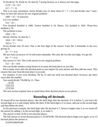 To	divide	by	70,	divide	by	10,	then	by	7	(using	factors),	as	is	shown	over	the	page.
2170	÷	10	=	217
217	÷	7	=	31
This	is	an	easy	calculation.	Seven	divides	into	21	three	times	(3	×	7	=	21)	and	divides	into	7	once.
Now	we	have	the	answer	for	our	original	problem:
1085	÷	35	=	31	(answer)
Let’s	try	another:
512	÷	35	=
Five	 hundred	 doubled	 is	 1000.	 Twelve	 doubled	 is	 24.	 Hence,	 512	 doubled	 is	 1024.	 Thirty-five
doubled	is	70.
The	problem	is	now:
1024	÷	70	=
Divide	1024	by	10,	then	by	7.
1024	÷	10	=	102.4
102.4	÷	7	=
Seven	divides	into	10	once.	One	is	the	first	digit	of	the	answer.	Carry	the	3	remainder	to	the	two,
giving	32.
32	÷	7	=	4	r4
We	now	have	an	answer	of	14	with	some	remainder.	We	carry	the	4	to	the	next	digit,	4	to	get	44.
44	÷	7	=	6	r2
Our	answer	is	14.6.	This	is	the	answer	to	our	original	problem:
512	÷	35	=	14.6
You	can	divide	numbers	using	factors	to	as	many	decimal	places	as	you	like.
Put	as	many	zeros	after	the	decimal	point	as	you	require	for	your	answer	and	then	add	one	more.	This
ensures	that	your	final	decimal	place	is	accurate.
For	instance,	if	you	were	dividing	736	by	21	and	you	need	two	decimal	place	accuracy,	put	three
zeros	after	the	number.
You	would	divide	736.000	by	21.	Thus:
The	next	section	explains	how	to	round	these	three	decimal	places	to	two	places.
Rounding	off	decimals
To	round	off	to	two	decimal	places,	take	the	third	digit	after	the	decimal.	If	it	is	below	5,	you	leave	the
second	digit	as	it	is	and	simply	delete	the	third.	If	the	third	digit	is	5	or	more,	add	one	to	the	second	digit
and	then	delete	the	third.
In	this	previous	example,	the	third	digit	after	the	decimal	is	7.	Seven	is	higher	than	5	so	we	round	off
the	answer	by	adding	1	to	the	second	digit,	4,	to	make	5.
The	answer	is	then	35.05	to	two	decimal	places.
The	full	answer	to	seven	decimal	places	is	35.0476190.	The	decimal	places	begin	over	again,	so	to	13
decimal	places	the	answer	is:
35.0476190476190
 